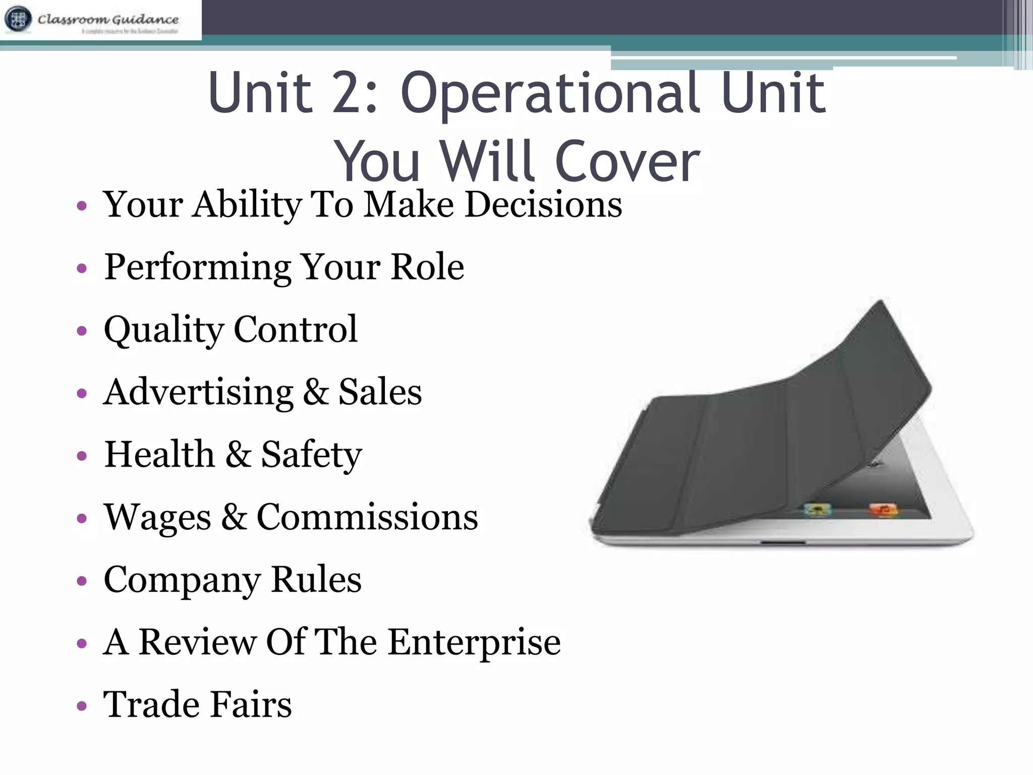Unit 2: Operational Unit 
You Will Cover 
• Your Ability To Make Decisions 
• Performing Your Role 
• Quality Control 
• Advertising & Sales 
• Health & Safety 
• Wages & Commissions 
• Company Rules 
• A Review Of The Enterprise 
• Trade Fairs 
 