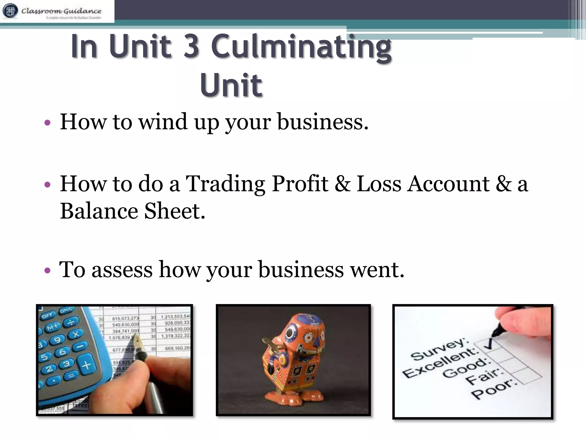 In Unit 3 Culminating 
Unit 
• How to wind up your business. 
• How to do a Trading Profit & Loss Account & a 
Balance Sheet. 
• To assess how your business went. 
 
