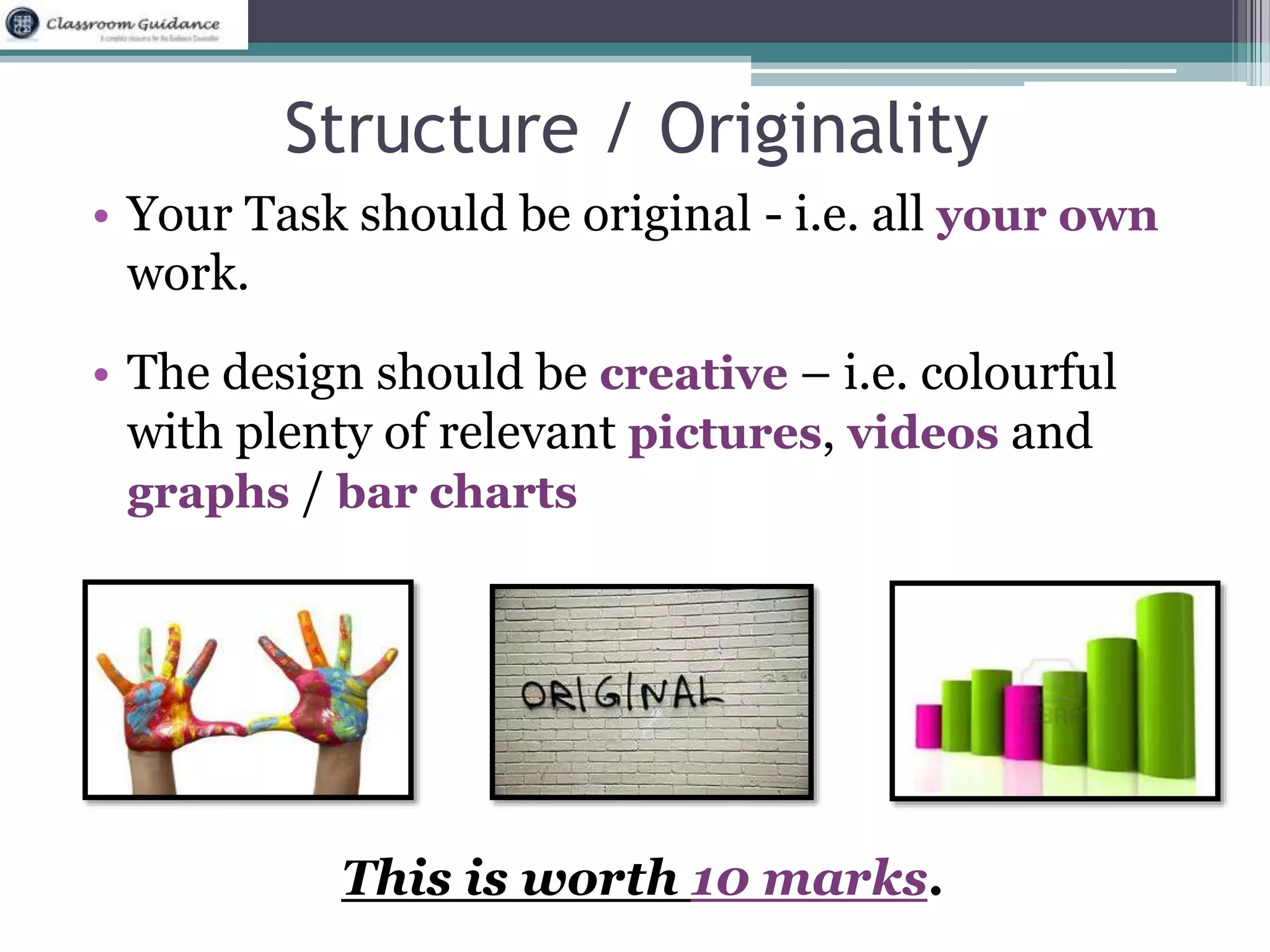Structure / Originality 
• Your Task should be original - i.e. all your own 
work. 
• The design should be creative – i.e. colourful 
with plenty of relevant pictures, videos and 
graphs / bar charts 
This is worth 10 marks. 
 