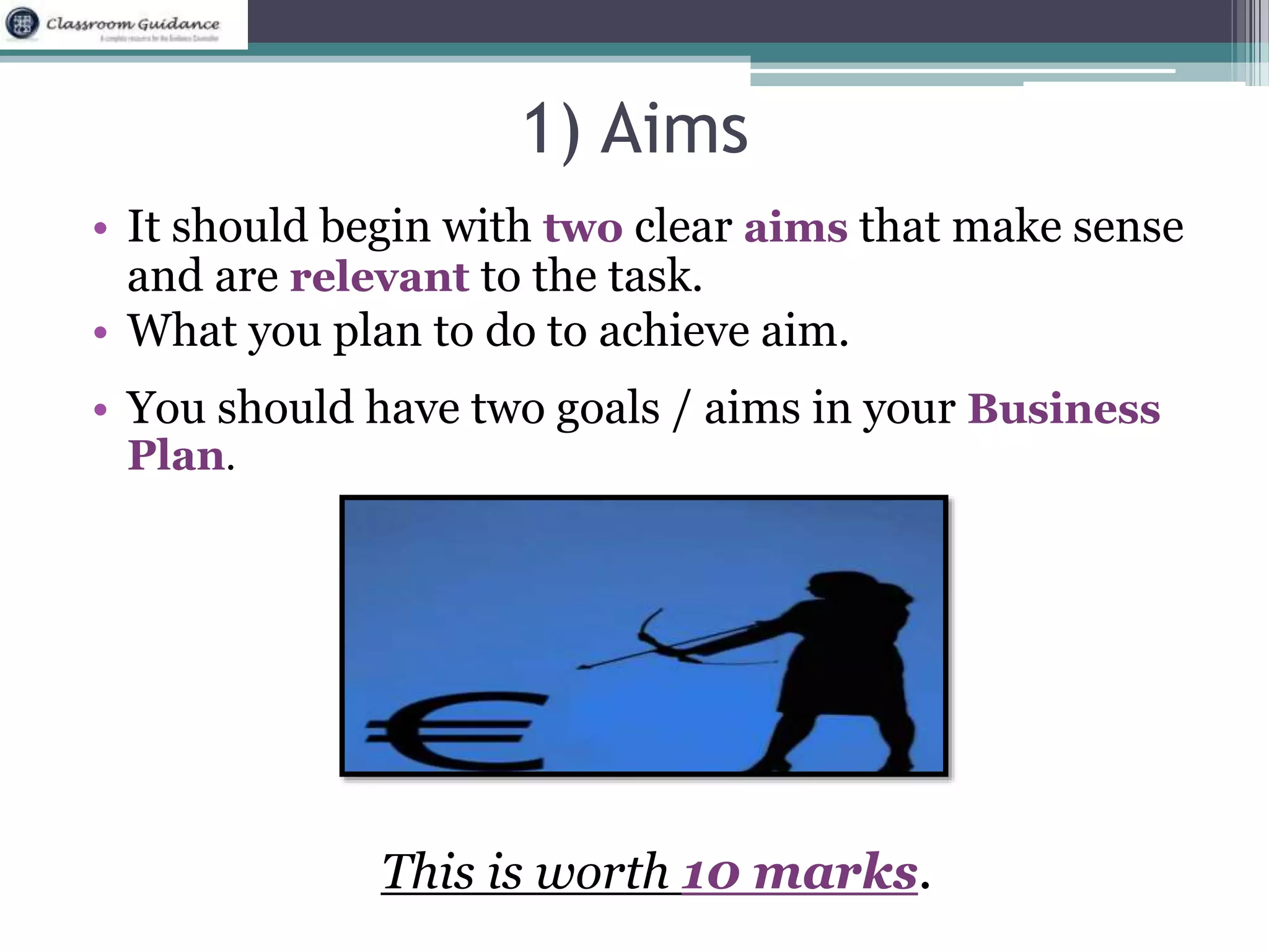 1) Aims 
• It should begin with two clear aims that make sense 
and are relevant to the task. 
• What you plan to do to achieve aim. 
• You should have two goals / aims in your Business 
Plan. 
This is worth 10 marks. 
 