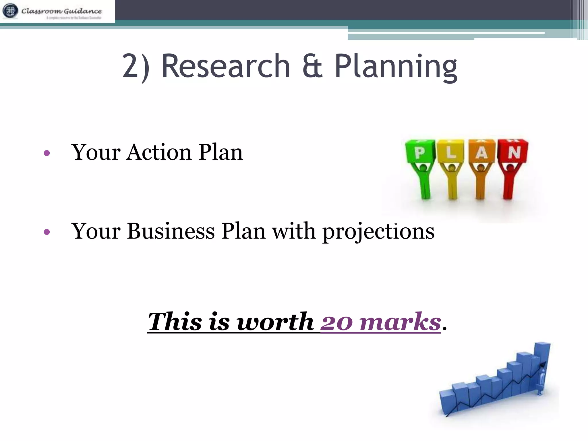 2) Research & Planning 
• Your Action Plan 
• Your Business Plan with projections 
This is worth 20 marks. 
 