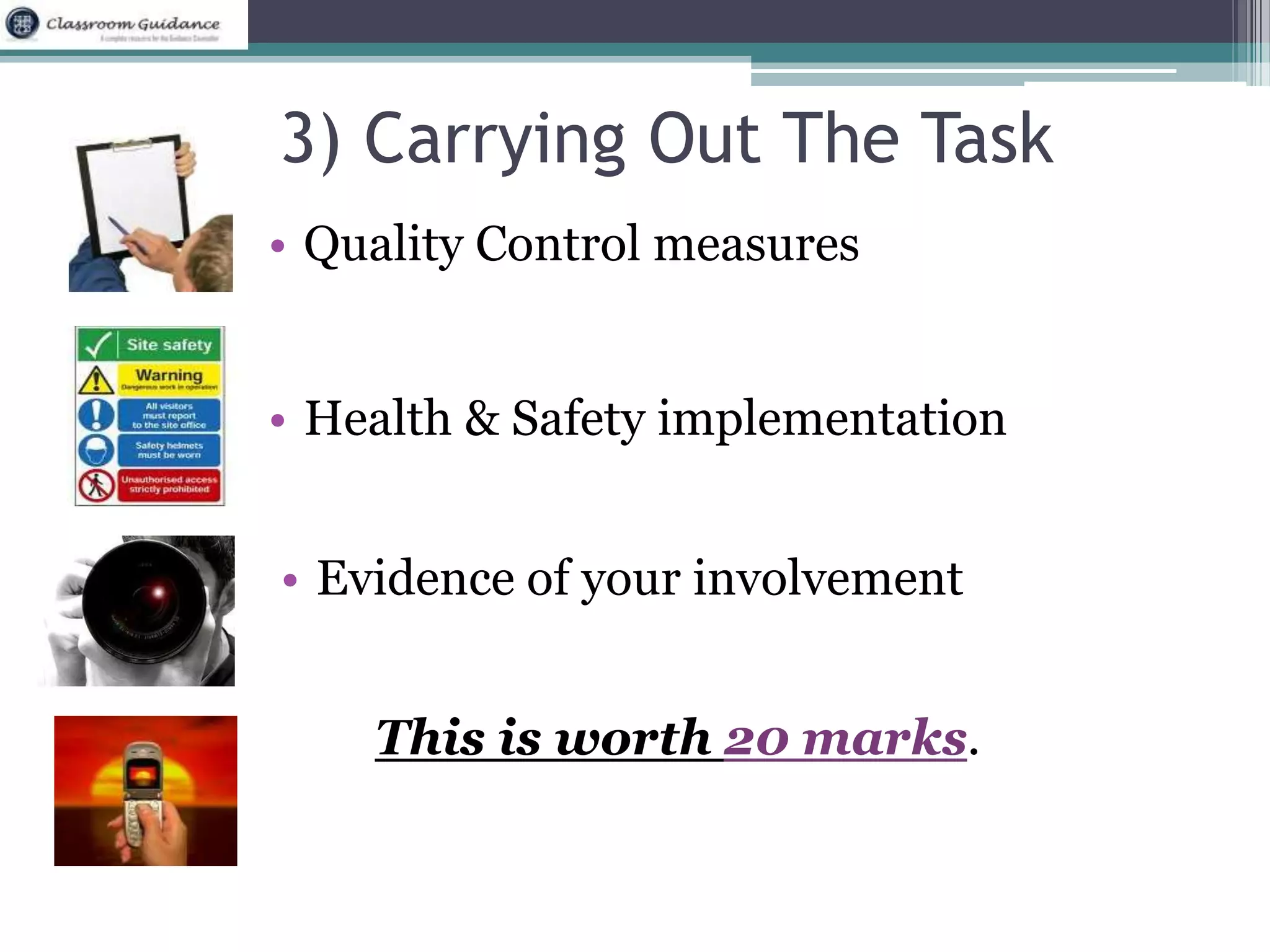 3) Carrying Out The Task 
• Quality Control measures 
• Health & Safety implementation 
• Evidence of your involvement 
This is worth 20 marks. 
 