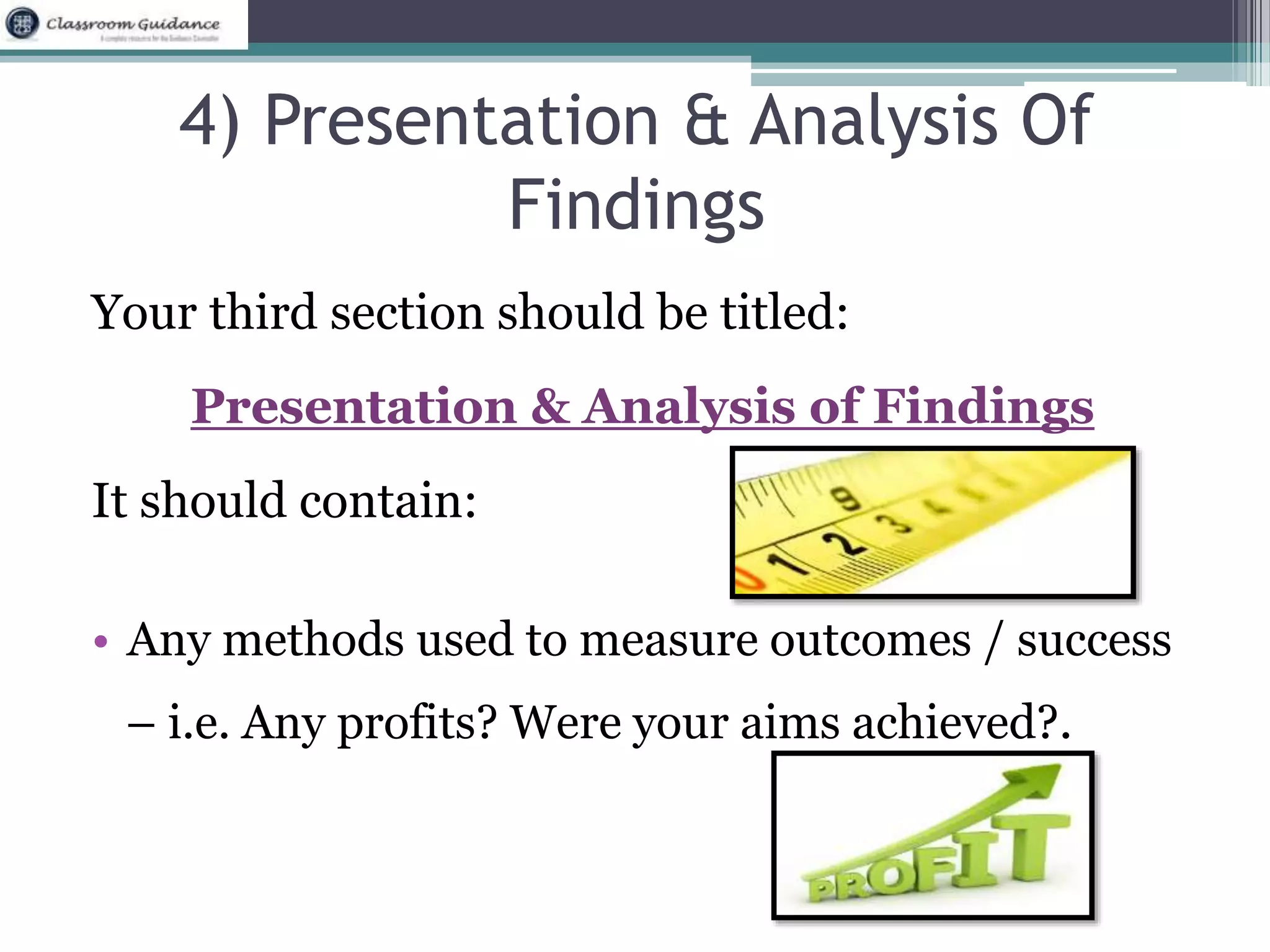 4) Presentation & Analysis Of 
Findings 
Your third section should be titled: 
Presentation & Analysis of Findings 
It should contain: 
• Any methods used to measure outcomes / success 
– i.e. Any profits? Were your aims achieved?. 
 