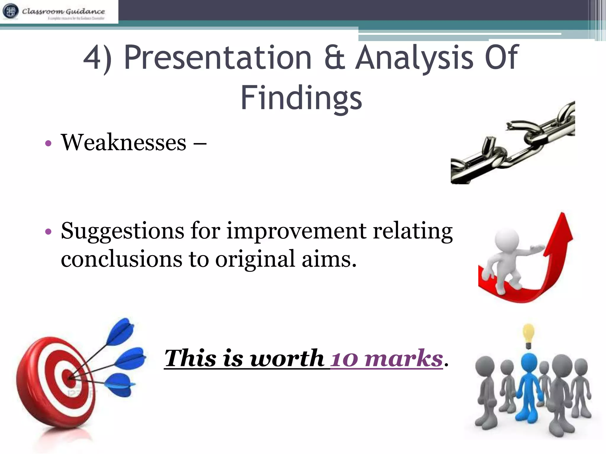 4) Presentation & Analysis Of 
Findings 
• Weaknesses – 
• Suggestions for improvement relating 
conclusions to original aims. 
This is worth 10 marks. 
 