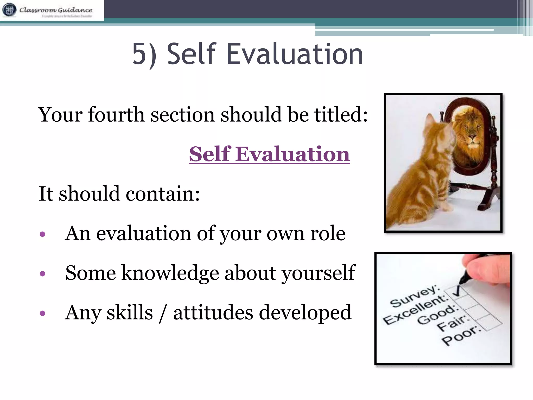 5) Self Evaluation 
Your fourth section should be titled: 
Self Evaluation 
It should contain: 
• An evaluation of your own role 
• Some knowledge about yourself 
• Any skills / attitudes developed 
 