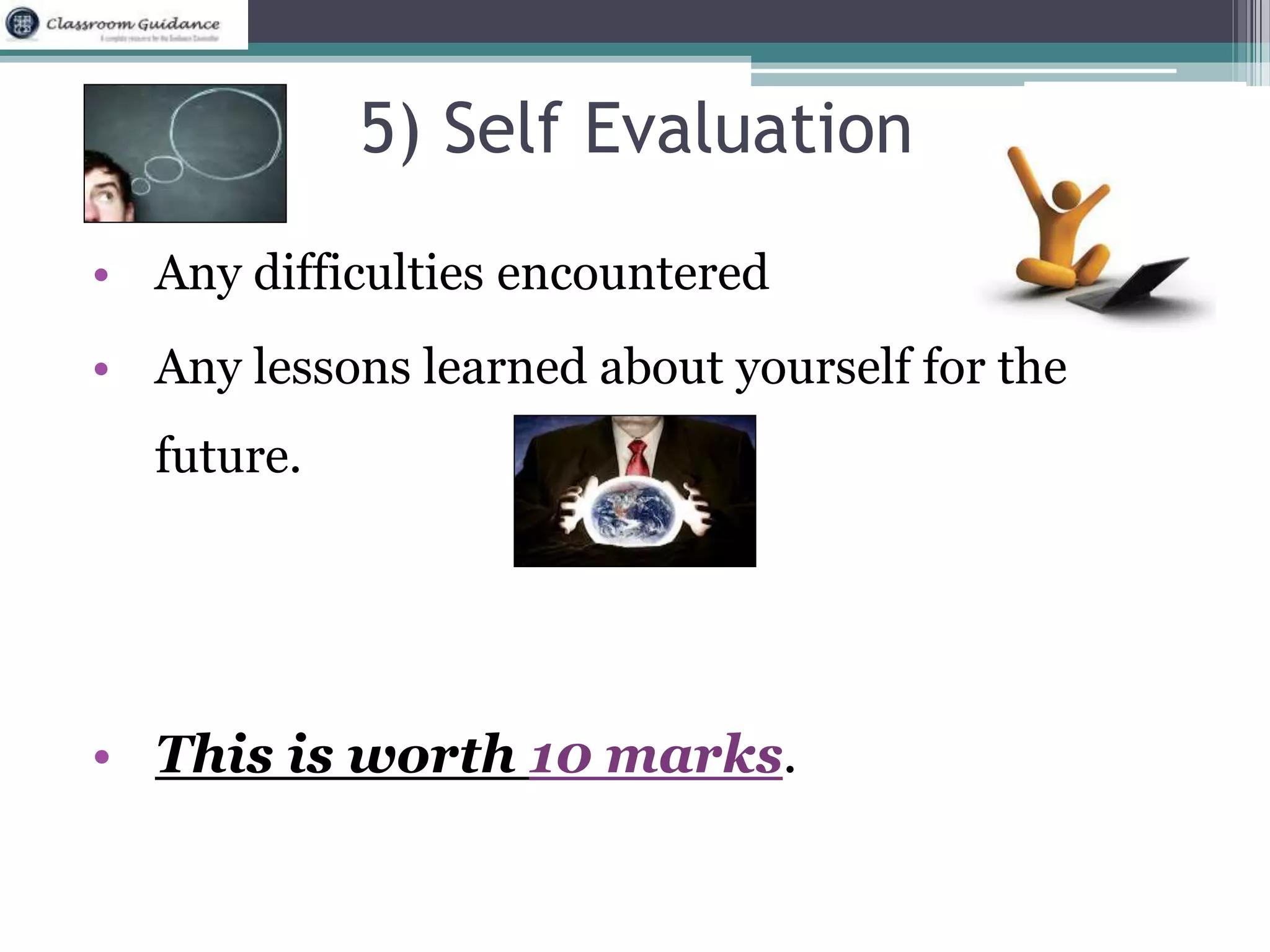 5) Self Evaluation 
• Any difficulties encountered 
• Any lessons learned about yourself for the 
future. 
• This is worth 10 marks. 
