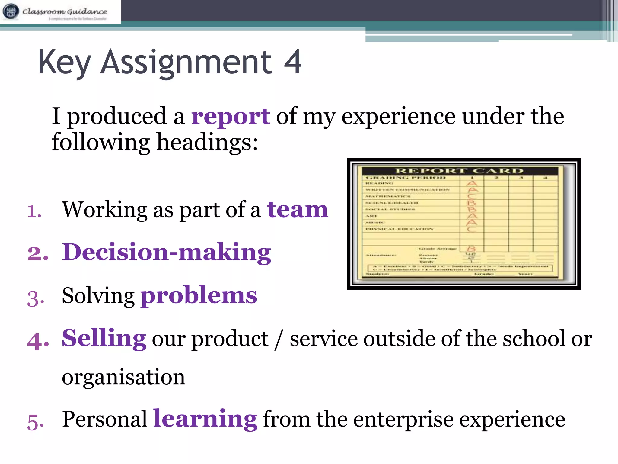 Key Assignment 4 
I produced a report of my experience under the 
following headings: 
1. Working as part of a team 
2. Decision-making 
3. Solving problems 
4. Selling our product / service outside of the school or 
organisation 
5. Personal learning from the enterprise experience 
 