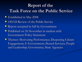 Report of the  Task Force on the Public Service Established in May 2008 OECD Review of the Public Service Report accepted in full by Government Published on 26 November in tandem with Government Policy Statement Themes: Motivating Performance; Deepening Citizen Engagement; E-Government; Shared Services; People and Leadership; Governance; State Agencies 