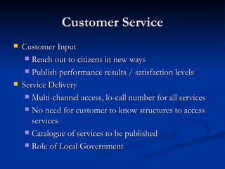 Customer Service Customer Input Reach out to citizens in new ways  Publish performance results / satisfaction levels Service Delivery Multi-channel access, lo-call number for all services No need for customer to know structures to access services Catalogue of services to be published Role of Local Government 
