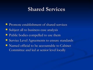 Shared Services Promote establishment of shared services Subject all to business case analysis Public bodies compelled to use them Service Level Agreements to ensure standards Named official to be accountable to Cabinet Committee and led at senior level locally 