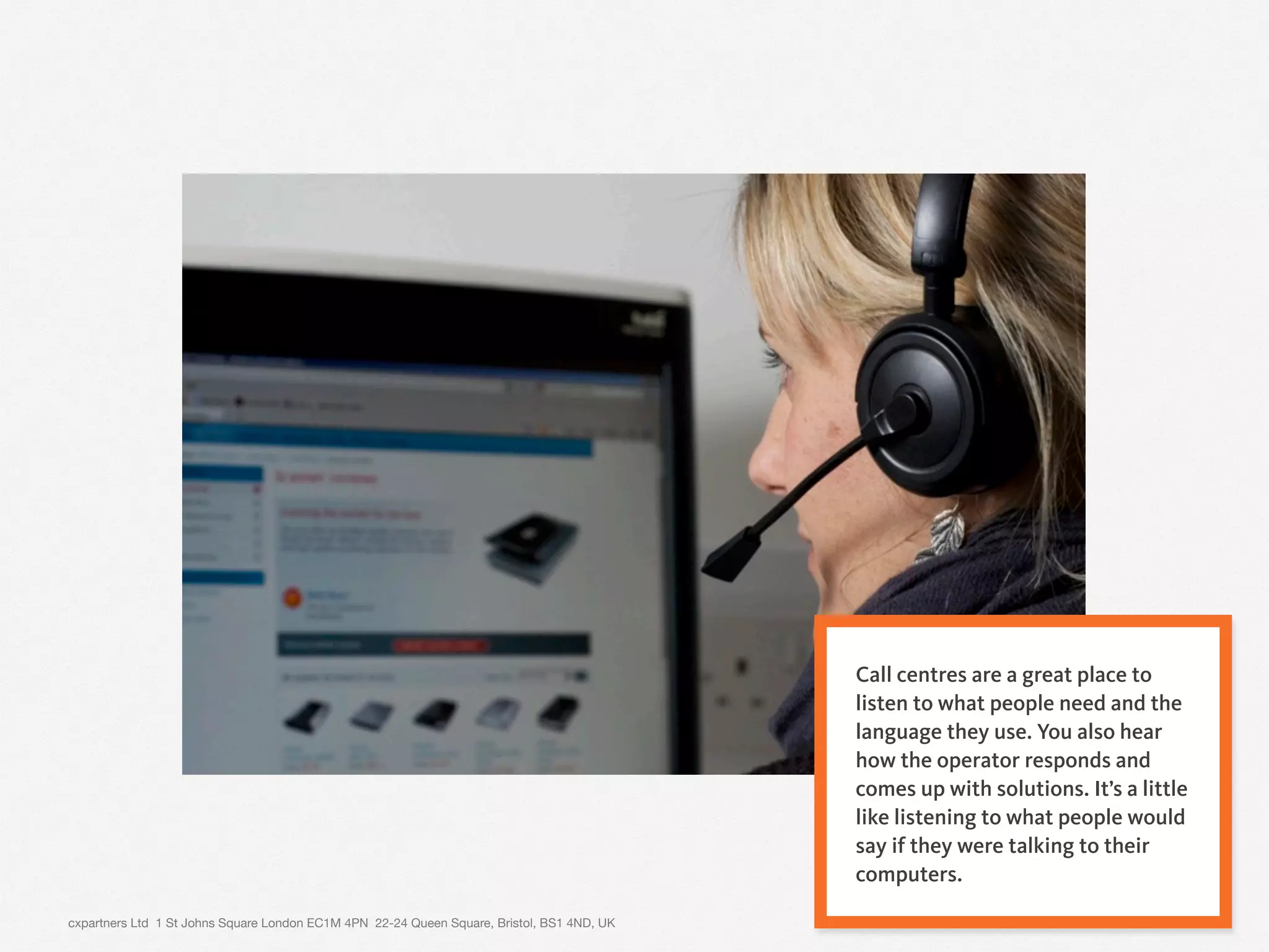 cxpartners Ltd 1 St Johns Square London EC1M 4PN 22-24 Queen Square, Bristol, BS1 4ND, UK 10
Call centres are a great place to
listen to what people need and the
language they use. You also hear
how the operator responds and
comes up with solutions. It’s a little
like listening to what people would
say if they were talking to their
computers.
 