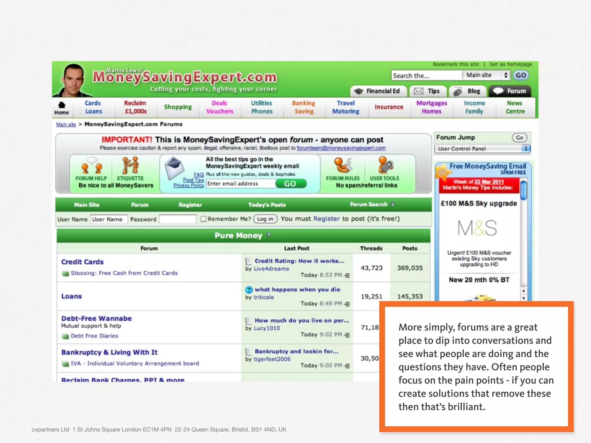 cxpartners Ltd 1 St Johns Square London EC1M 4PN 22-24 Queen Square, Bristol, BS1 4ND, UK 11
More simply, forums are a great
place to dip into conversations and
see what people are doing and the
questions they have. Often people
focus on the pain points - if you can
create solutions that remove these
then that’s brilliant.
 