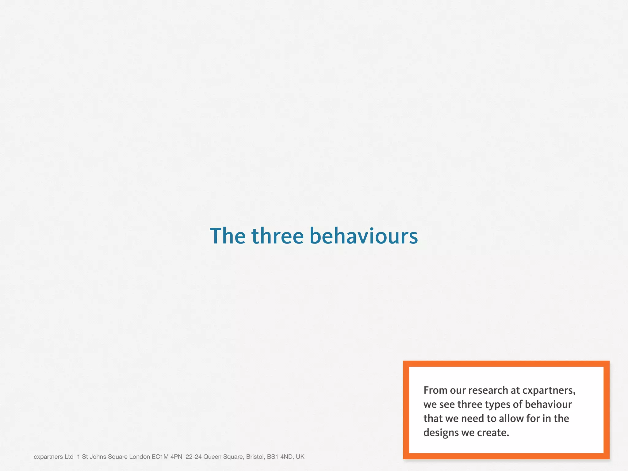 cxpartners Ltd 1 St Johns Square London EC1M 4PN 22-24 Queen Square, Bristol, BS1 4ND, UK 12
The three behaviours
From our research at cxpartners,
we see three types of behaviour
that we need to allow for in the
designs we create.
 