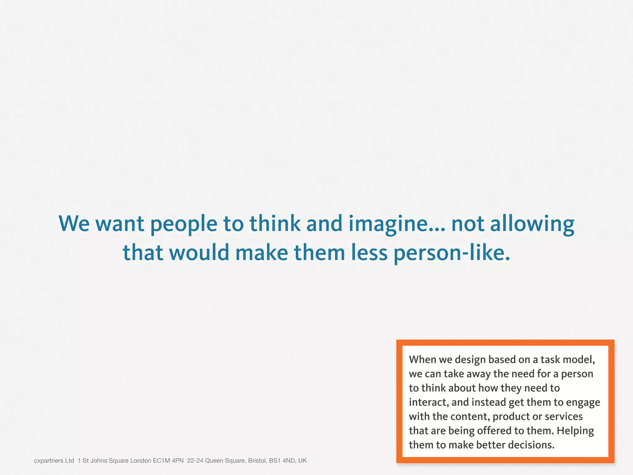 cxpartners Ltd 1 St Johns Square London EC1M 4PN 22-24 Queen Square, Bristol, BS1 4ND, UK 17
We want people to think and imagine... not allowing
that would make them less person-like.
When we design based on a task model,
we can take away the need for a person
to think about how they need to
interact, and instead get them to engage
with the content, product or services
that are being offered to them. Helping
them to make better decisions.
 