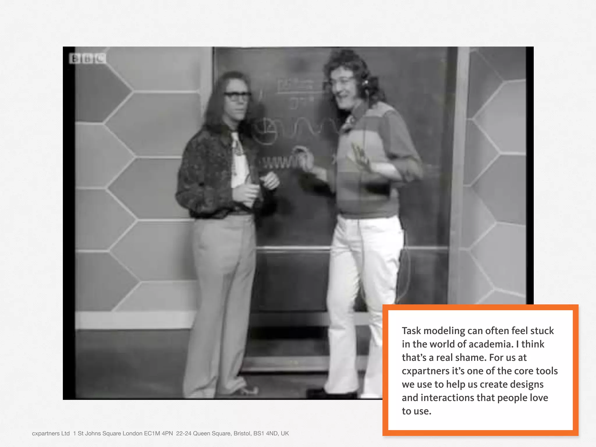 cxpartners Ltd 1 St Johns Square London EC1M 4PN 22-24 Queen Square, Bristol, BS1 4ND, UK 3
Task modeling can often feel stuck
in the world of academia. I think
that’s a real shame. For us at
cxpartners it’s one of the core tools
we use to help us create designs
and interactions that people love
to use.
 
