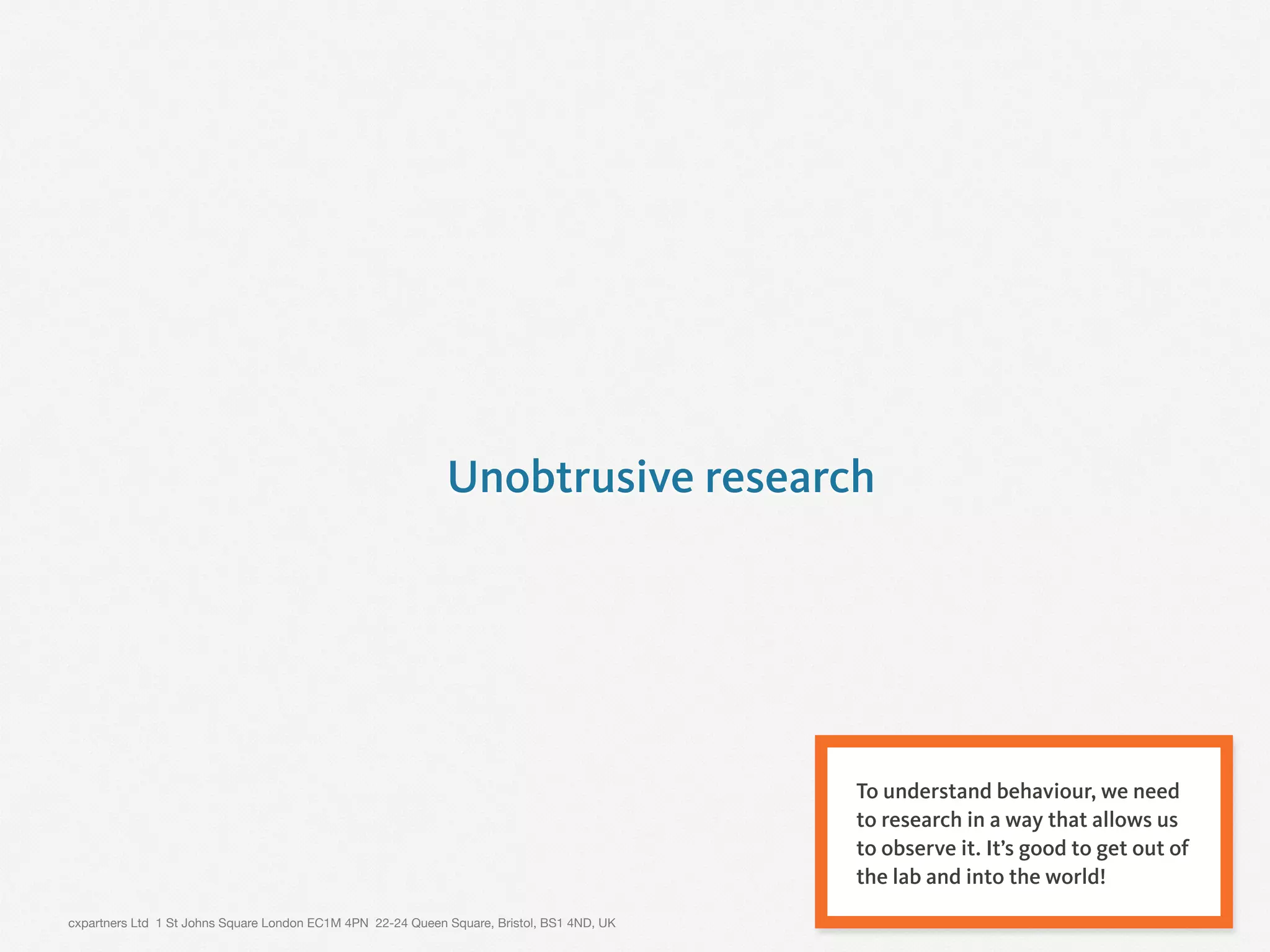 cxpartners Ltd 1 St Johns Square London EC1M 4PN 22-24 Queen Square, Bristol, BS1 4ND, UK
Unobtrusive research
8
To understand behaviour, we need
to research in a way that allows us
to observe it. It’s good to get out of
the lab and into the world!
 