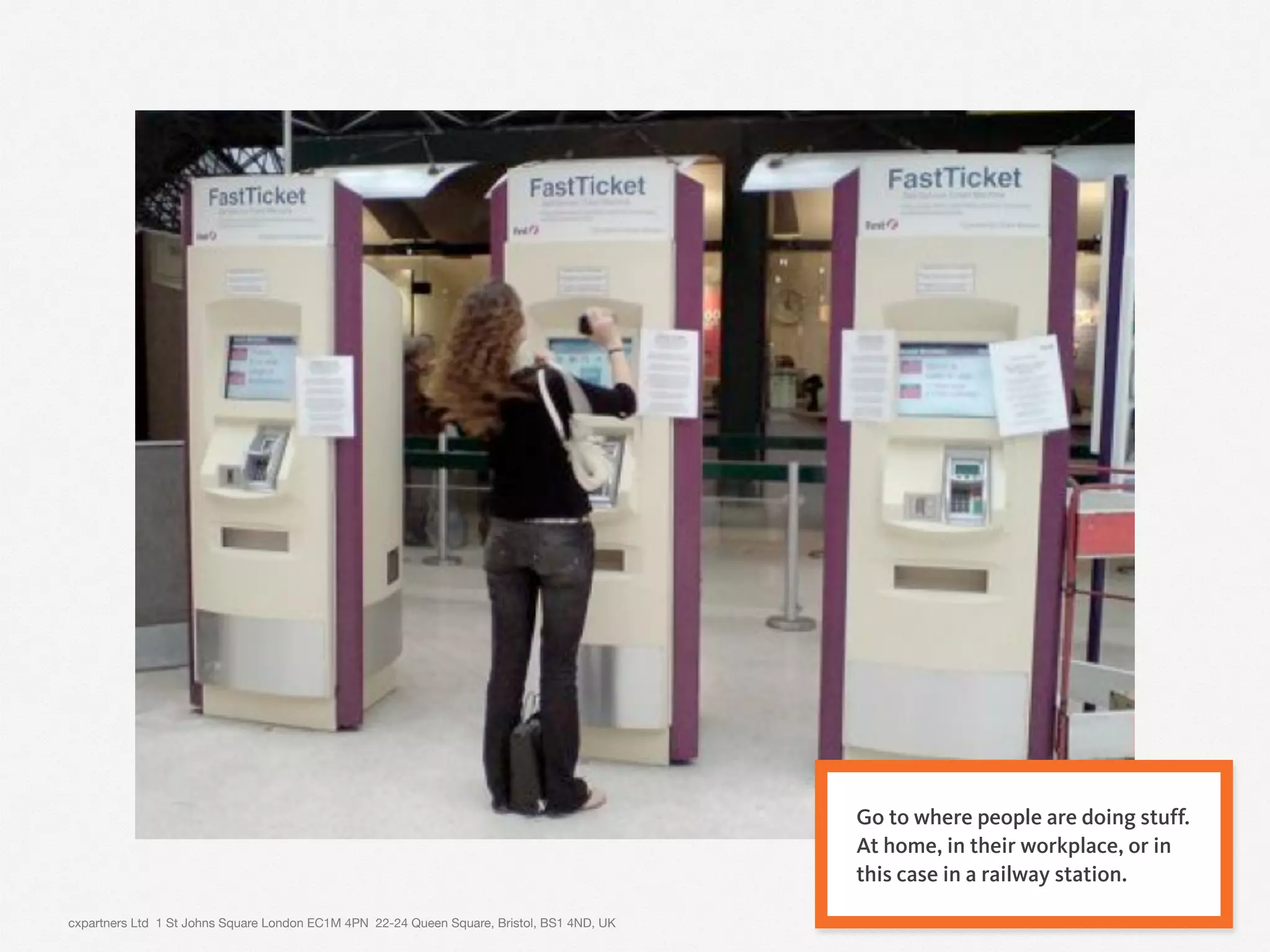 cxpartners Ltd 1 St Johns Square London EC1M 4PN 22-24 Queen Square, Bristol, BS1 4ND, UK 9
Go to where people are doing stuff.
At home, in their workplace, or in
this case in a railway station.
 