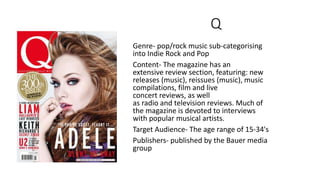 Q
Genre- pop/rock music sub-categorising
into Indie Rock and Pop
Content- The magazine has an
extensive review section, fe...