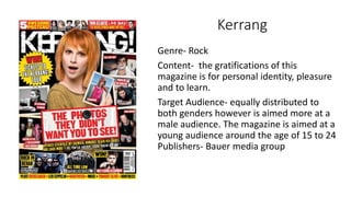 Kerrang
Genre- Rock
Content- the gratifications of this
magazine is for personal identity, pleasure
and to learn.
Target A...
