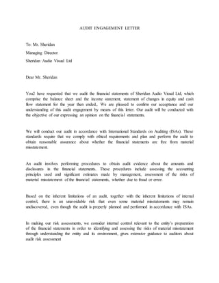 AUDIT ENGAGEMENT LETTER
To: Mr. Sheridan
Managing Director
Sheridan Audio Visual Ltd
Dear Mr. Sheridan
You2 have requested that we audit the financial statements of Sheridan Audio Visual Ltd, which
comprise the balance sheet and the income statement, statement of changes in equity and cash
flow statement for the year then ended,. We are pleased to confirm our acceptance and our
understanding of this audit engagement by means of this letter. Our audit will be conducted with
the objective of our expressing an opinion on the financial statements.
We will conduct our audit in accordance with International Standards on Auditing (ISAs). These
standards require that we comply with ethical requirements and plan and perform the audit to
obtain reasonable assurance about whether the financial statements are free from material
misstatement.
An audit involves performing procedures to obtain audit evidence about the amounts and
disclosures in the financial statements. These procedures include assessing the accounting
principles used and significant estimates made by management, assessment of the risks of
material misstatement of the financial statements, whether due to fraud or error.
Based on the inherent limitations of an audit, together with the inherent limitations of internal
control, there is an unavoidable risk that even some material misstatements may remain
undiscovered, even though the audit is properly planned and performed in accordance with ISAs.
In making our risk assessments, we consider internal control relevant to the entity’s preparation
of the financial statements in order to identifying and assessing the risks of material misstatement
through understanding the entity and its environment, gives extensive guidance to auditors about
audit risk assessment
 