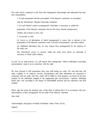 Our audit will be conducted on the basis that management acknowledge and understand that they
have responsibility:
1. For the preparation and fair presentation of the financial statements in accordance
with the International Financial Reporting Standards
2. For such internal control as management determines is necessary to enable the
preparation of the financial statements that are free from material misstatement,
whether due to fraud or error; and
3. To provide us with:
(i) Access to all information of which [management] is aware that is relevant to the
preparation of the financial statements such as records, documentation and other matters;
(ii) Additional information that we may request from [management] for the purpose of
the audit; and
(iii) Unrestricted access to persons within the entity from whom we determine it
necessary to obtain audit evidence.
As part of our audit process, we will request from management, written confirmation concerning
representations made to us in connection with the audit.
We look forward to full cooperation from your staff during our audit. We trust that they will
make available to us whatever records, documentation and other information are requested in
connection with our audit. Our fees, which will be billed as work progress, are based on the time
required by the individuals assigned to the engagement plus out-of-pocket expenses. Individual
hourly rates vary according to the degree of responsibility involved and the experience and skill
required.
Please sign and return the attached copy of this letter to indicate that it is in accordance with your
understanding of thye arrangements for our audit of the financial statement
Alex Gold
Acknowledged and agreed on behalf of Sheridan Audio Visual Ltd by
(signed)
__________________________
 