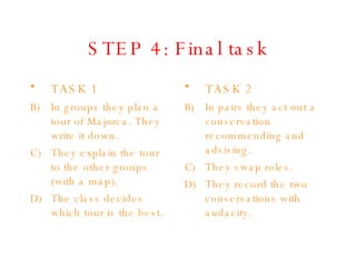 STEP 4: Final task TASK 1 In groups they plan a tour of Majorca. They write it down. They explain the tour to the other groups (with a map). The class decides which tour is the best. TASK 2 In pairs they act out a conversation recommending and advising. They swap roles. They record the two conversations with audacity. 