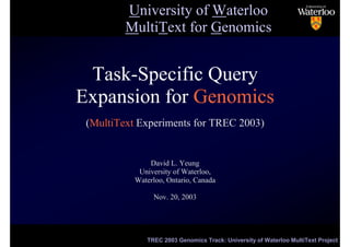 University of Waterloo
         MultiText for Genomics


 Task-Specific Query
Expansion for Genomics
 (MultiText Experiments for TREC 2003)


               David L. Yeung
            University of Waterloo,
           Waterloo, Ontario, Canada

                Nov. 20, 2003



                                                                          1/17

              TREC 2003 Genomics Track: University of Waterloo MultiText Project
 
