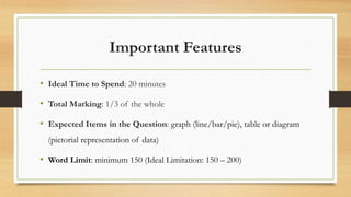 Important Features
• Ideal Time to Spend: 20 minutes
• Total Marking: 1/3 of the whole
• Expected Items in the Question: graph (line/bar/pie), table or diagram
(pictorial representation of data)
• Word Limit: minimum 150 (Ideal Limitation: 150 – 200)
 