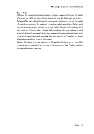 Managing a Successful Business Project
Page | 10
1.8. Risks
Following the proper procedures to provide a relevant study doesn't insure the results
of analysis are 100% correct as there is forever the potential that results are wrong.
Because of the risks related to research, marketers are cautioned to not use the results
of marketing research as the only input in creating marketing decisions. Rather, good
promoting decisions need considering several factors, together with management’s
own judgment of what's best. However being cautious with how analysis is used
shouldn't diminish the necessity to conduct analysis. Whereas creating choices while
not analysis input may match generally, long-term success isn't possible to happen
while not regular efforts to gather information.
Maliban Biscuits products are exporting to 25 countries but there are no even 80%
consumers are purchasing it. Its only keep in the showroom of Asia Food shops which
are located in foreign countries
 