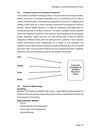 Managing a Successful Business Project
Page | 15
3.2. Literature review and conceptual framework
In the present competitive marketing scenario, the consumers are the king of markets.
Without consumers no business organization can run successfully and not able to
achieve its desired goals. Consumer buying behavior has become an integral part of
strategic market planning. In order to develop a framework for studying the consumer
behavior towards Maliban Biscuits, it is helpful to characterize and differentiate the
various perspectives on consumer behavior. The authors highlights various important
factors that affecting the behavior of the customer consuming Biscuits like packaging,
pricing, availability, quality, brand etc. and also through light on how the different
categories of different brands effect the behavior of the customer. In their research,
authors administered survey questionnaire on a sample of 100 customers. The
collected primary data has been analyzed by applying statistical tools like chi-square
and Likert scale. The consumers of Biscuits are very sensitive about their availability,
followed by brands and quality as shown by the results of Likert scale.
Price
Quality
Taste
Brand
3.3. Research Methodology
Sampling
Selecting 100 People from Middle East country – Dubai Mall and getting reviews on
the Biscuit Products will give a broad idea on the Customers expectation and what can
be developed on the product.
Data Collection Method
∙ Internet
∙ Official Website of the Organization
∙ Annual report of the Organization
∙ Industrial Reports
Consumer
Perception of
Srilankan
Biscuits in
Dubai
 