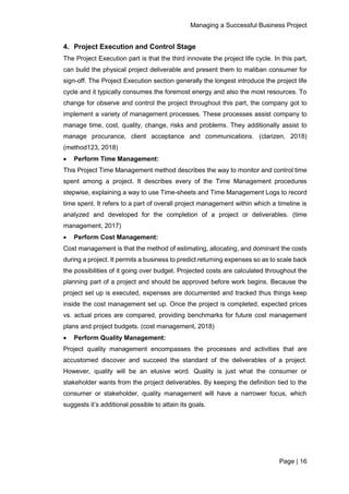 Managing a Successful Business Project
Page | 16
4. Project Execution and Control Stage
The Project Execution part is that the third innovate the project life cycle. In this part,
can build the physical project deliverable and present them to maliban consumer for
sign-off. The Project Execution section generally the longest introduce the project life
cycle and it typically consumes the foremost energy and also the most resources. To
change for observe and control the project throughout this part, the company got to
implement a variety of management processes. These processes assist company to
manage time, cost, quality, change, risks and problems. They additionally assist to
manage procurance, client acceptance and communications. (clarizen, 2018)
(method123, 2018)
 Perform Time Management:
This Project Time Management method describes the way to monitor and control time
spent among a project. It describes every of the Time Management procedures
stepwise, explaining a way to use Time-sheets and Time Management Logs to record
time spent. It refers to a part of overall project management within which a timeline is
analyzed and developed for the completion of a project or deliverables. (time
management, 2017)
 Perform Cost Management:
Cost management is that the method of estimating, allocating, and dominant the costs
during a project. It permits a business to predict returning expenses so as to scale back
the possibilities of it going over budget. Projected costs are calculated throughout the
planning part of a project and should be approved before work begins. Because the
project set up is executed, expenses are documented and tracked thus things keep
inside the cost management set up. Once the project is completed, expected prices
vs. actual prices are compared, providing benchmarks for future cost management
plans and project budgets. (cost management, 2018)
 Perform Quality Management:
Project quality management encompasses the processes and activities that are
accustomed discover and succeed the standard of the deliverables of a project.
However, quality will be an elusive word. Quality is just what the consumer or
stakeholder wants from the project deliverables. By keeping the definition tied to the
consumer or stakeholder, quality management will have a narrower focus, which
suggests it’s additional possible to attain its goals.
 