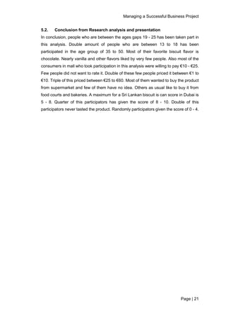 Managing a Successful Business Project
Page | 21
5.2. Conclusion from Research analysis and presentation
In conclusion, people who are between the ages gaps 19 - 25 has been taken part in
this analysis. Double amount of people who are between 13 to 18 has been
participated in the age group of 35 to 50. Most of their favorite biscuit flavor is
chocolate. Nearly vanilla and other flavors liked by very few people. Also most of the
consumers in mall who took participation in this analysis were willing to pay €10 - €25.
Few people did not want to rate it. Double of these few people priced it between €1 to
€10. Triple of this priced between €25 to €60. Most of them wanted to buy the product
from supermarket and few of them have no idea. Others as usual like to buy it from
food courts and bakeries. A maximum for a Sri Lankan biscuit is can score in Dubai is
5 - 8. Quarter of this participators has given the score of 8 - 10. Double of this
participators never tasted the product. Randomly participators given the score of 0 - 4.
 
