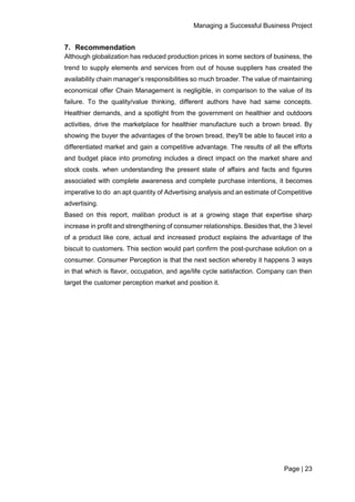 Managing a Successful Business Project
Page | 23
7. Recommendation
Although globalization has reduced production prices in some sectors of business, the
trend to supply elements and services from out of house suppliers has created the
availability chain manager’s responsibilities so much broader. The value of maintaining
economical offer Chain Management is negligible, in comparison to the value of its
failure. To the quality/value thinking, different authors have had same concepts.
Healthier demands, and a spotlight from the government on healthier and outdoors
activities, drive the marketplace for healthier manufacture such a brown bread. By
showing the buyer the advantages of the brown bread, they'll be able to faucet into a
differentiated market and gain a competitive advantage. The results of all the efforts
and budget place into promoting includes a direct impact on the market share and
stock costs. when understanding the present state of affairs and facts and figures
associated with complete awareness and complete purchase intentions, it becomes
imperative to do an apt quantity of Advertising analysis and an estimate of Competitive
advertising.
Based on this report, maliban product is at a growing stage that expertise sharp
increase in profit and strengthening of consumer relationships. Besides that, the 3 level
of a product like core, actual and increased product explains the advantage of the
biscuit to customers. This section would part confirm the post-purchase solution on a
consumer. Consumer Perception is that the next section whereby it happens 3 ways
in that which is flavor, occupation, and age/life cycle satisfaction. Company can then
target the customer perception market and position it.
 