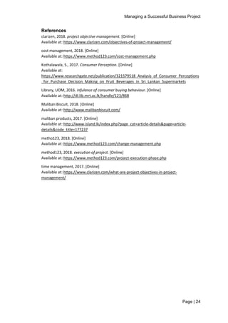 Managing a Successful Business Project
Page | 24
References
clarizen, 2018. project objective management. [Online]
Available at: https://www.clarizen.com/objectives-of-project-management/
cost management, 2018. [Online]
Available at: https://www.method123.com/cost-management.php
Kothalawala, S., 2017. Consumer Perception. [Online]
Available at:
https://www.researchgate.net/publication/321579518_Analysis_of_Consumer_Perceptions
_for_Purchase_Decision_Making_on_Fruit_Beverages_in_Sri_Lankan_Supermarkets
Library, UOM, 2016. infulence of consumer buying behaviour. [Online]
Available at: http://dl.lib.mrt.ac.lk/handle/123/868
Maliban Biscuit, 2018. [Online]
Available at: http://www.malibanbiscuit.com/
maliban products, 2017. [Online]
Available at: http://www.island.lk/index.php?page_cat=article-details&page=article-
details&code_title=177237
metho123, 2018. [Online]
Available at: https://www.method123.com/change-management.php
method123, 2018. execution of project. [Online]
Available at: https://www.method123.com/project-execution-phase.php
time management, 2017. [Online]
Available at: https://www.clarizen.com/what-are-project-objectives-in-project-
management/
 