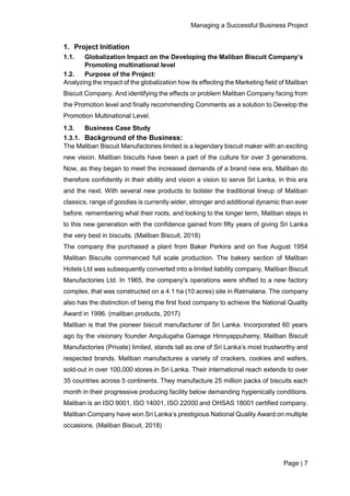 Managing a Successful Business Project
Page | 7
1. Project Initiation
1.1. Globalization Impact on the Developing the Maliban Biscuit Company’s
Promoting multinational level
1.2. Purpose of the Project:
Analyzing the impact of the globalization how its effecting the Marketing field of Maliban
Biscuit Company. And identifying the effects or problem Maliban Company facing from
the Promotion level and finally recommending Comments as a solution to Develop the
Promotion Multinational Level.
1.3. Business Case Study
1.3.1. Background of the Business:
The Maliban Biscuit Manufactories limited is a legendary biscuit maker with an exciting
new vision. Maliban biscuits have been a part of the culture for over 3 generations.
Now, as they began to meet the increased demands of a brand new era, Maliban do
therefore confidently in their ability and vision a vision to serve Sri Lanka, in this era
and the next. With several new products to bolster the traditional lineup of Maliban
classics, range of goodies is currently wider, stronger and additional dynamic than ever
before. remembering what their roots, and looking to the longer term, Maliban steps in
to this new generation with the confidence gained from fifty years of giving Sri Lanka
the very best in biscuits. (Maliban Biscuit, 2018)
The company the purchased a plant from Baker Perkins and on five August 1954
Maliban Biscuits commenced full scale production. The bakery section of Maliban
Hotels Ltd was subsequently converted into a limited liability company, Maliban Biscuit
Manufactories Ltd. In 1965, the company's operations were shifted to a new factory
complex, that was constructed on a 4.1 ha (10 acres) site in Ratmalana. The company
also has the distinction of being the first food company to achieve the National Quality
Award in 1996. (maliban products, 2017)
Maliban is that the pioneer biscuit manufacturer of Sri Lanka. Incorporated 60 years
ago by the visionary founder Angulugaha Gamage Hinnyappuhamy, Maliban Biscuit
Manufactories (Private) limited, stands tall as one of Sri Lanka’s most trustworthy and
respected brands. Maliban manufactures a variety of crackers, cookies and wafers,
sold-out in over 100,000 stores in Sri Lanka. Their international reach extends to over
35 countries across 5 continents. They manufacture 25 million packs of biscuits each
month in their progressive producing facility below demanding hygienically conditions.
Maliban is an ISO 9001, ISO 14001, ISO 22000 and OHSAS 18001 certified company.
Maliban Company have won Sri Lanka’s prestigious National Quality Award on multiple
occasions. (Maliban Biscuit, 2018)
 