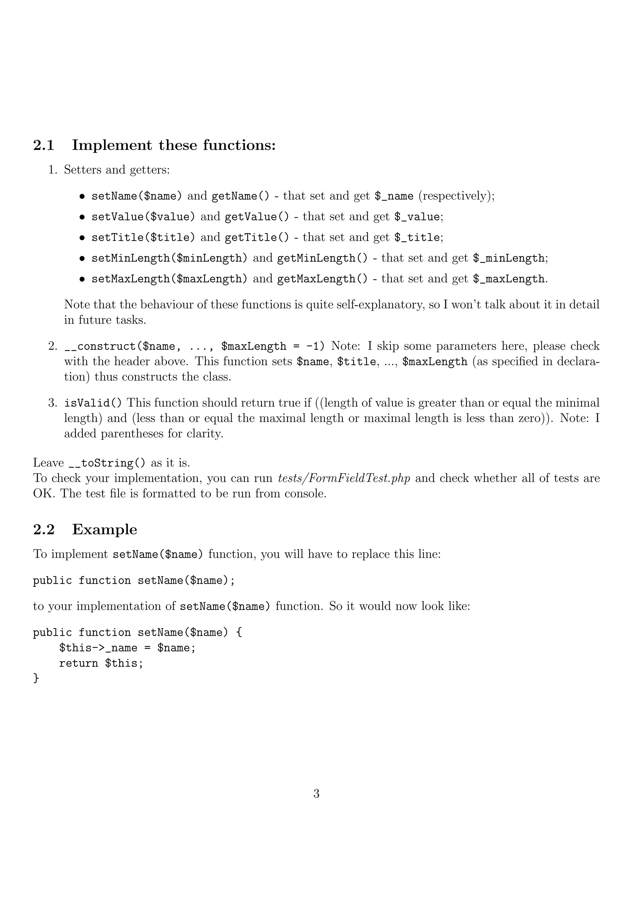 2.1    Implement these functions:
  1. Setters and getters:

        • setName($name) and getName() - that set and get $_name (respectively);
        • setValue($value) and getValue() - that set and get $_value;
        • setTitle($title) and getTitle() - that set and get $_title;
        • setMinLength($minLength) and getMinLength() - that set and get $_minLength;
        • setMaxLength($maxLength) and getMaxLength() - that set and get $_maxLength.

      Note that the behaviour of these functions is quite self-explanatory, so I won’t talk about it in detail
      in future tasks.

  2. __construct($name, ..., $maxLength = -1) Note: I skip some parameters here, please check
     with the header above. This function sets $name, $title, ..., $maxLength (as speciﬁed in declara-
     tion) thus constructs the class.

  3. isValid() This function should return true if ((length of value is greater than or equal the minimal
     length) and (less than or equal the maximal length or maximal length is less than zero)). Note: I
     added parentheses for clarity.

Leave __toString() as it is.
To check your implementation, you can run tests/FormFieldTest.php and check whether all of tests are
OK. The test ﬁle is formatted to be run from console.

2.2    Example
To implement setName($name) function, you will have to replace this line:

public function setName($name);

to your implementation of setName($name) function. So it would now look like:

public function setName($name) {
    $this->_name = $name;
    return $this;
}




                                                      3
 