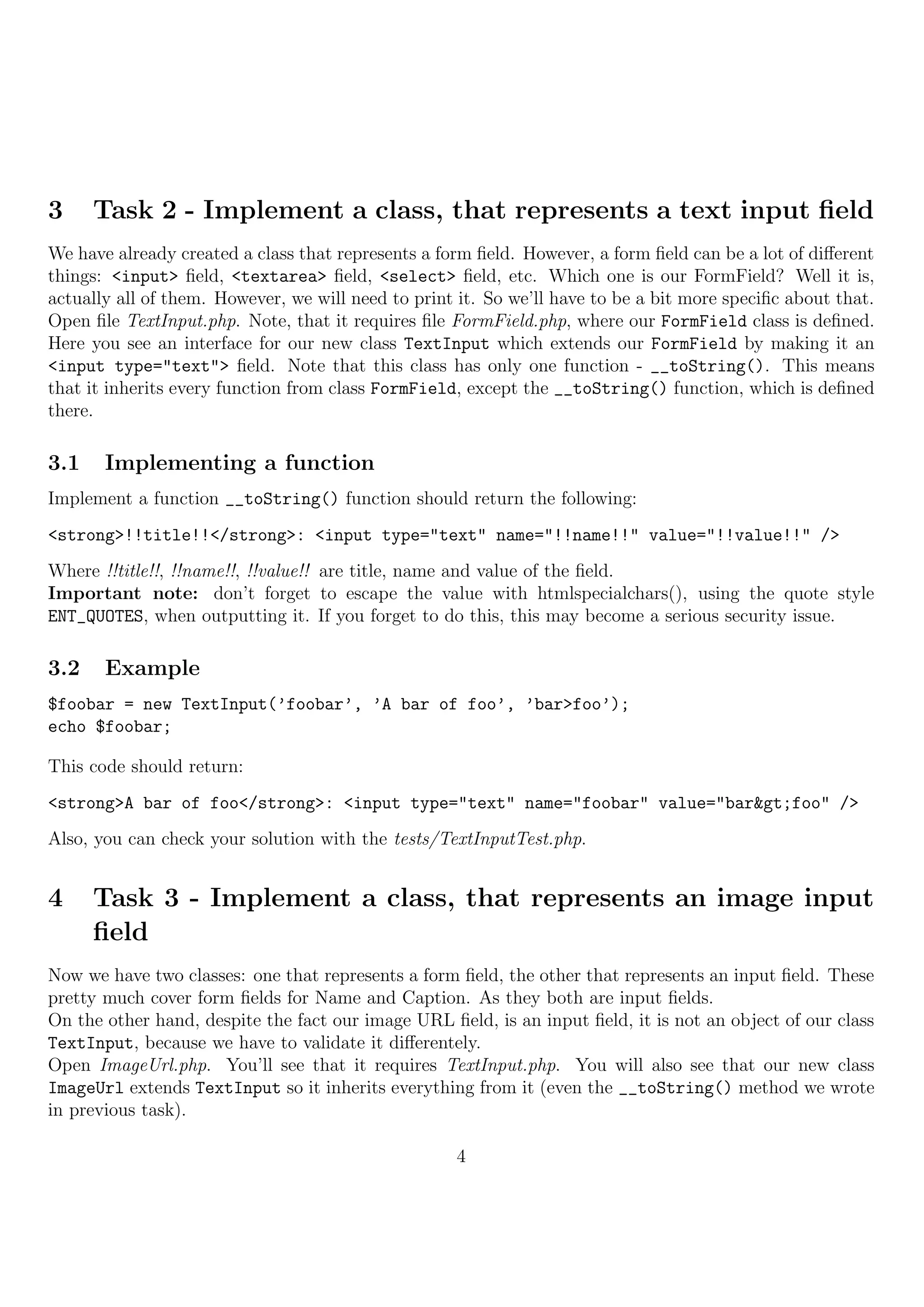 3     Task 2 - Implement a class, that represents a text input ﬁeld
We have already created a class that represents a form ﬁeld. However, a form ﬁeld can be a lot of diﬀerent
things: <input> ﬁeld, <textarea> ﬁeld, <select> ﬁeld, etc. Which one is our FormField? Well it is,
actually all of them. However, we will need to print it. So we’ll have to be a bit more speciﬁc about that.
Open ﬁle TextInput.php. Note, that it requires ﬁle FormField.php, where our FormField class is deﬁned.
Here you see an interface for our new class TextInput which extends our FormField by making it an
<input type="text"> ﬁeld. Note that this class has only one function - __toString(). This means
that it inherits every function from class FormField, except the __toString() function, which is deﬁned
there.

3.1    Implementing a function
Implement a function __toString() function should return the following:
<strong>!!title!!</strong>: <input type="text" name="!!name!!" value="!!value!!" />
Where !!title!!, !!name!!, !!value!! are title, name and value of the ﬁeld.
Important note: don’t forget to escape the value with htmlspecialchars(), using the quote style
ENT_QUOTES, when outputting it. If you forget to do this, this may become a serious security issue.

3.2    Example
$foobar = new TextInput(’foobar’, ’A bar of foo’, ’bar>foo’);
echo $foobar;

This code should return:
<strong>A bar of foo</strong>: <input type="text" name="foobar" value="bar>foo" />
Also, you can check your solution with the tests/TextInputTest.php.


4     Task 3 - Implement a class, that represents an image input
      ﬁeld
Now we have two classes: one that represents a form ﬁeld, the other that represents an input ﬁeld. These
pretty much cover form ﬁelds for Name and Caption. As they both are input ﬁelds.
On the other hand, despite the fact our image URL ﬁeld, is an input ﬁeld, it is not an object of our class
TextInput, because we have to validate it diﬀerentely.
Open ImageUrl.php. You’ll see that it requires TextInput.php. You will also see that our new class
ImageUrl extends TextInput so it inherits everything from it (even the __toString() method we wrote
in previous task).

                                                    4
 