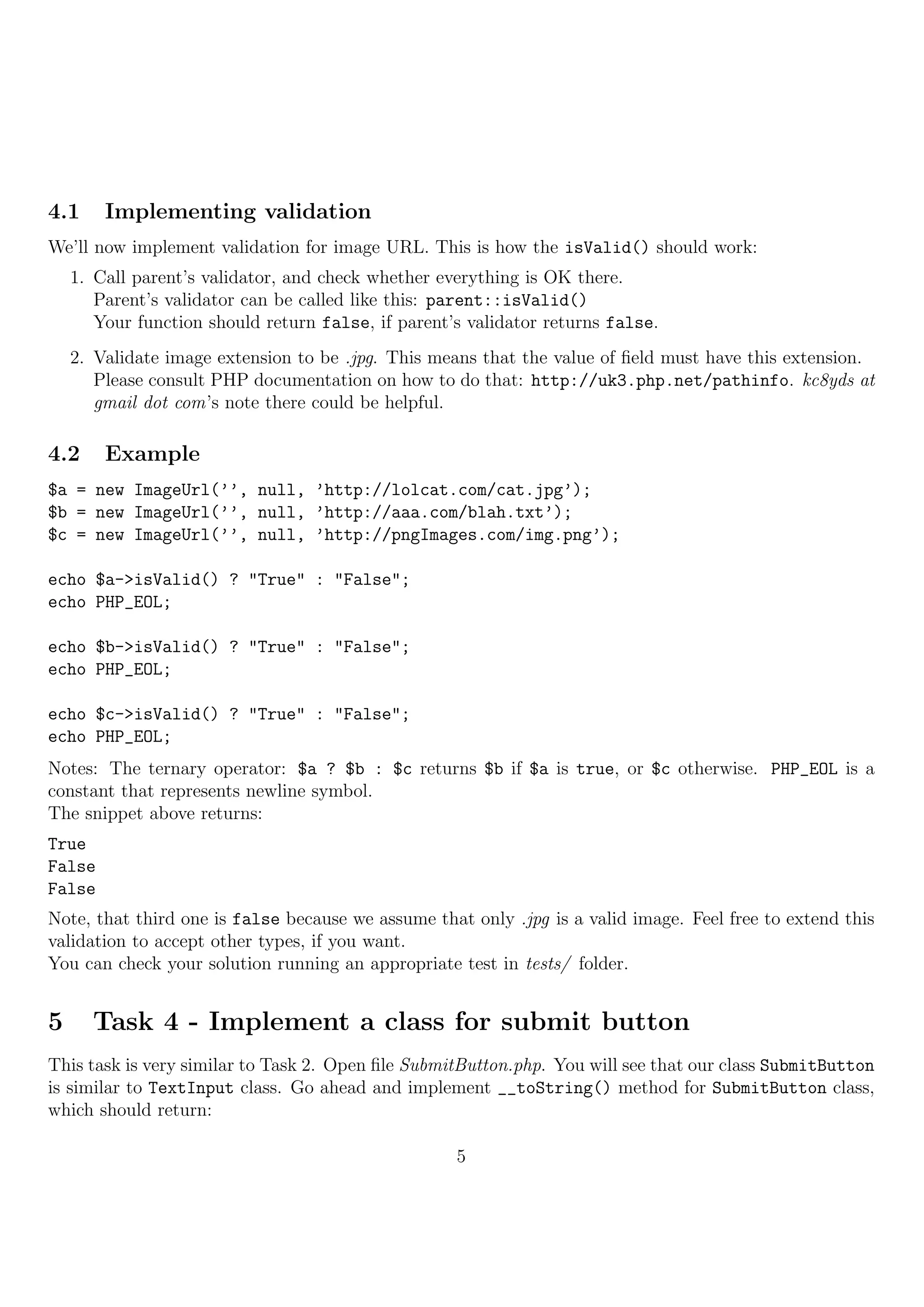 4.1     Implementing validation
We’ll now implement validation for image URL. This is how the isValid() should work:
    1. Call parent’s validator, and check whether everything is OK there.
       Parent’s validator can be called like this: parent::isValid()
       Your function should return false, if parent’s validator returns false.
    2. Validate image extension to be .jpg. This means that the value of ﬁeld must have this extension.
       Please consult PHP documentation on how to do that: http://uk3.php.net/pathinfo. kc8yds at
       gmail dot com’s note there could be helpful.

4.2     Example
$a = new ImageUrl(’’, null, ’http://lolcat.com/cat.jpg’);
$b = new ImageUrl(’’, null, ’http://aaa.com/blah.txt’);
$c = new ImageUrl(’’, null, ’http://pngImages.com/img.png’);

echo $a->isValid() ? "True" : "False";
echo PHP_EOL;

echo $b->isValid() ? "True" : "False";
echo PHP_EOL;

echo $c->isValid() ? "True" : "False";
echo PHP_EOL;
Notes: The ternary operator: $a ? $b : $c returns $b if $a is true, or $c otherwise. PHP_EOL is a
constant that represents newline symbol.
The snippet above returns:
True
False
False
Note, that third one is false because we assume that only .jpg is a valid image. Feel free to extend this
validation to accept other types, if you want.
You can check your solution running an appropriate test in tests/ folder.


5     Task 4 - Implement a class for submit button
This task is very similar to Task 2. Open ﬁle SubmitButton.php. You will see that our class SubmitButton
is similar to TextInput class. Go ahead and implement __toString() method for SubmitButton class,
which should return:

                                                    5
 