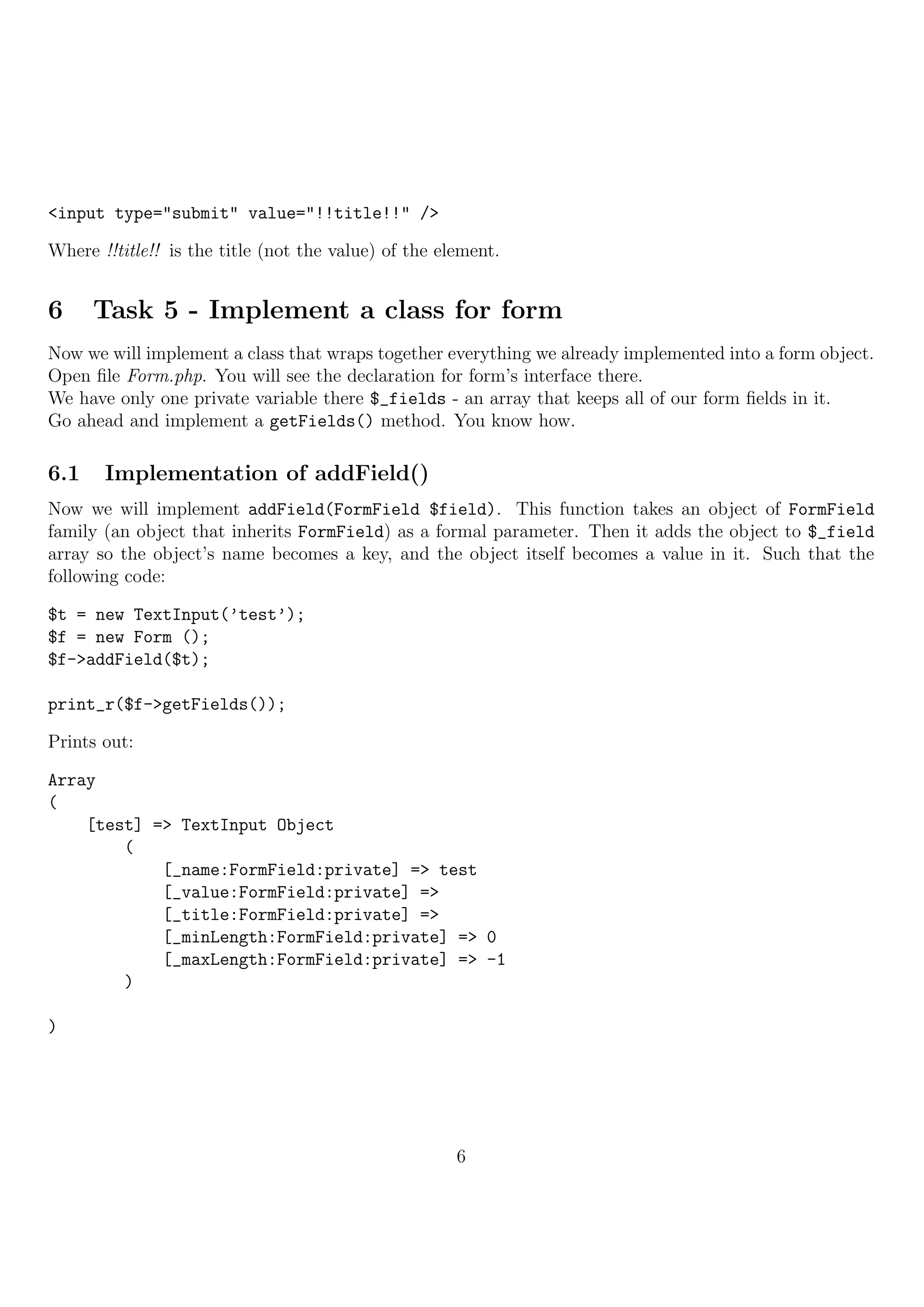 <input type="submit" value="!!title!!" />

Where !!title!! is the title (not the value) of the element.


6     Task 5 - Implement a class for form
Now we will implement a class that wraps together everything we already implemented into a form object.
Open ﬁle Form.php. You will see the declaration for form’s interface there.
We have only one private variable there $_fields - an array that keeps all of our form ﬁelds in it.
Go ahead and implement a getFields() method. You know how.

6.1    Implementation of addField()
Now we will implement addField(FormField $field). This function takes an object of FormField
family (an object that inherits FormField) as a formal parameter. Then it adds the object to $_field
array so the object’s name becomes a key, and the object itself becomes a value in it. Such that the
following code:

$t = new TextInput(’test’);
$f = new Form ();
$f->addField($t);

print_r($f->getFields());

Prints out:

Array
(
    [test] => TextInput Object
        (
            [_name:FormField:private] => test
            [_value:FormField:private] =>
            [_title:FormField:private] =>
            [_minLength:FormField:private] => 0
            [_maxLength:FormField:private] => -1
        )

)




                                                      6
 