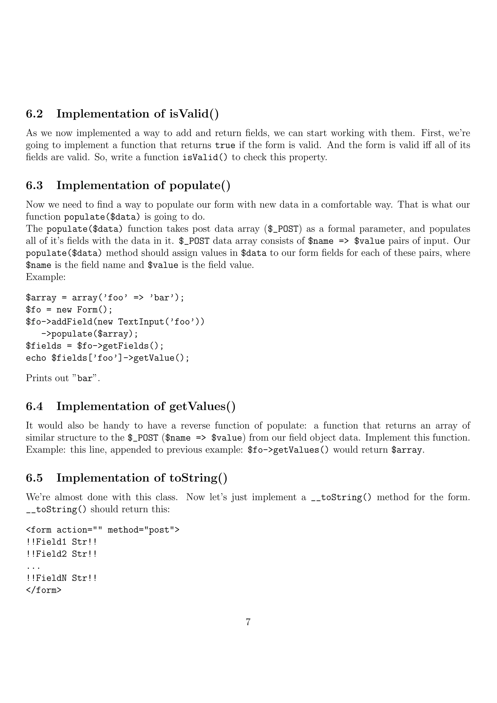 6.2    Implementation of isValid()
As we now implemented a way to add and return ﬁelds, we can start working with them. First, we’re
going to implement a function that returns true if the form is valid. And the form is valid iﬀ all of its
ﬁelds are valid. So, write a function isValid() to check this property.

6.3    Implementation of populate()
Now we need to ﬁnd a way to populate our form with new data in a comfortable way. That is what our
function populate($data) is going to do.
The populate($data) function takes post data array ($_POST) as a formal parameter, and populates
all of it’s ﬁelds with the data in it. $_POST data array consists of $name => $value pairs of input. Our
populate($data) method should assign values in $data to our form ﬁelds for each of these pairs, where
$name is the ﬁeld name and $value is the ﬁeld value.
Example:

$array = array(’foo’ => ’bar’);
$fo = new Form();
$fo->addField(new TextInput(’foo’))
   ->populate($array);
$fields = $fo->getFields();
echo $fields[’foo’]->getValue();

Prints out ”bar”.

6.4    Implementation of getValues()
It would also be handy to have a reverse function of populate: a function that returns an array of
similar structure to the $_POST ($name => $value) from our ﬁeld object data. Implement this function.
Example: this line, appended to previous example: $fo->getValues() would return $array.

6.5    Implementation of toString()
We’re almost done with this class. Now let’s just implement a __toString() method for the form.
__toString() should return this:

<form action="" method="post">
!!Field1 Str!!
!!Field2 Str!!
...
!!FieldN Str!!
</form>


                                                   7
 