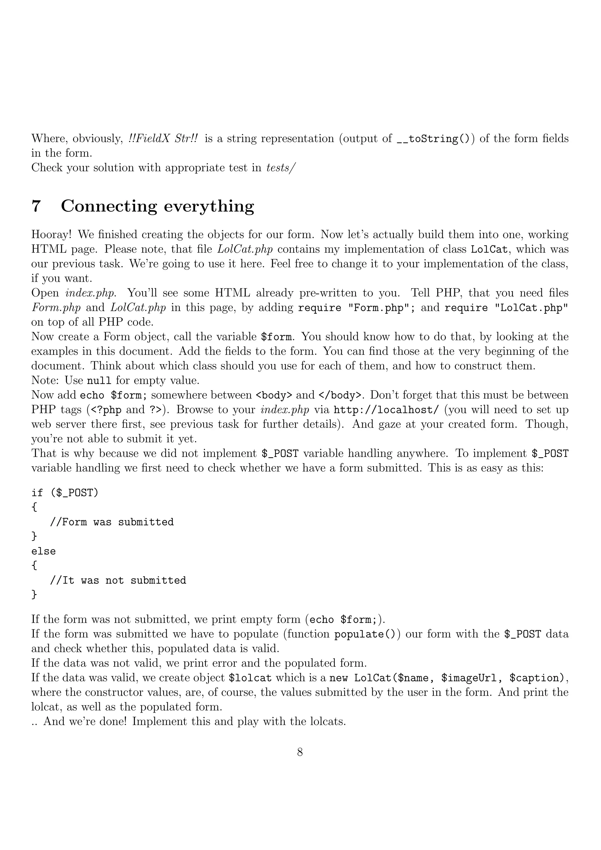 Where, obviously, !!FieldX Str!! is a string representation (output of __toString()) of the form ﬁelds
in the form.
Check your solution with appropriate test in tests/


7    Connecting everything
Hooray! We ﬁnished creating the objects for our form. Now let’s actually build them into one, working
HTML page. Please note, that ﬁle LolCat.php contains my implementation of class LolCat, which was
our previous task. We’re going to use it here. Feel free to change it to your implementation of the class,
if you want.
Open index.php. You’ll see some HTML already pre-written to you. Tell PHP, that you need ﬁles
Form.php and LolCat.php in this page, by adding require "Form.php"; and require "LolCat.php"
on top of all PHP code.
Now create a Form object, call the variable $form. You should know how to do that, by looking at the
examples in this document. Add the ﬁelds to the form. You can ﬁnd those at the very beginning of the
document. Think about which class should you use for each of them, and how to construct them.
Note: Use null for empty value.
Now add echo $form; somewhere between <body> and </body>. Don’t forget that this must be between
PHP tags (<?php and ?>). Browse to your index.php via http://localhost/ (you will need to set up
web server there ﬁrst, see previous task for further details). And gaze at your created form. Though,
you’re not able to submit it yet.
That is why because we did not implement $_POST variable handling anywhere. To implement $_POST
variable handling we ﬁrst need to check whether we have a form submitted. This is as easy as this:

if ($_POST)
{
   //Form was submitted
}
else
{
   //It was not submitted
}

If the form was not submitted, we print empty form (echo $form;).
If the form was submitted we have to populate (function populate()) our form with the $_POST data
and check whether this, populated data is valid.
If the data was not valid, we print error and the populated form.
If the data was valid, we create object $lolcat which is a new LolCat($name, $imageUrl, $caption),
where the constructor values, are, of course, the values submitted by the user in the form. And print the
lolcat, as well as the populated form.
.. And we’re done! Implement this and play with the lolcats.

                                                    8
 