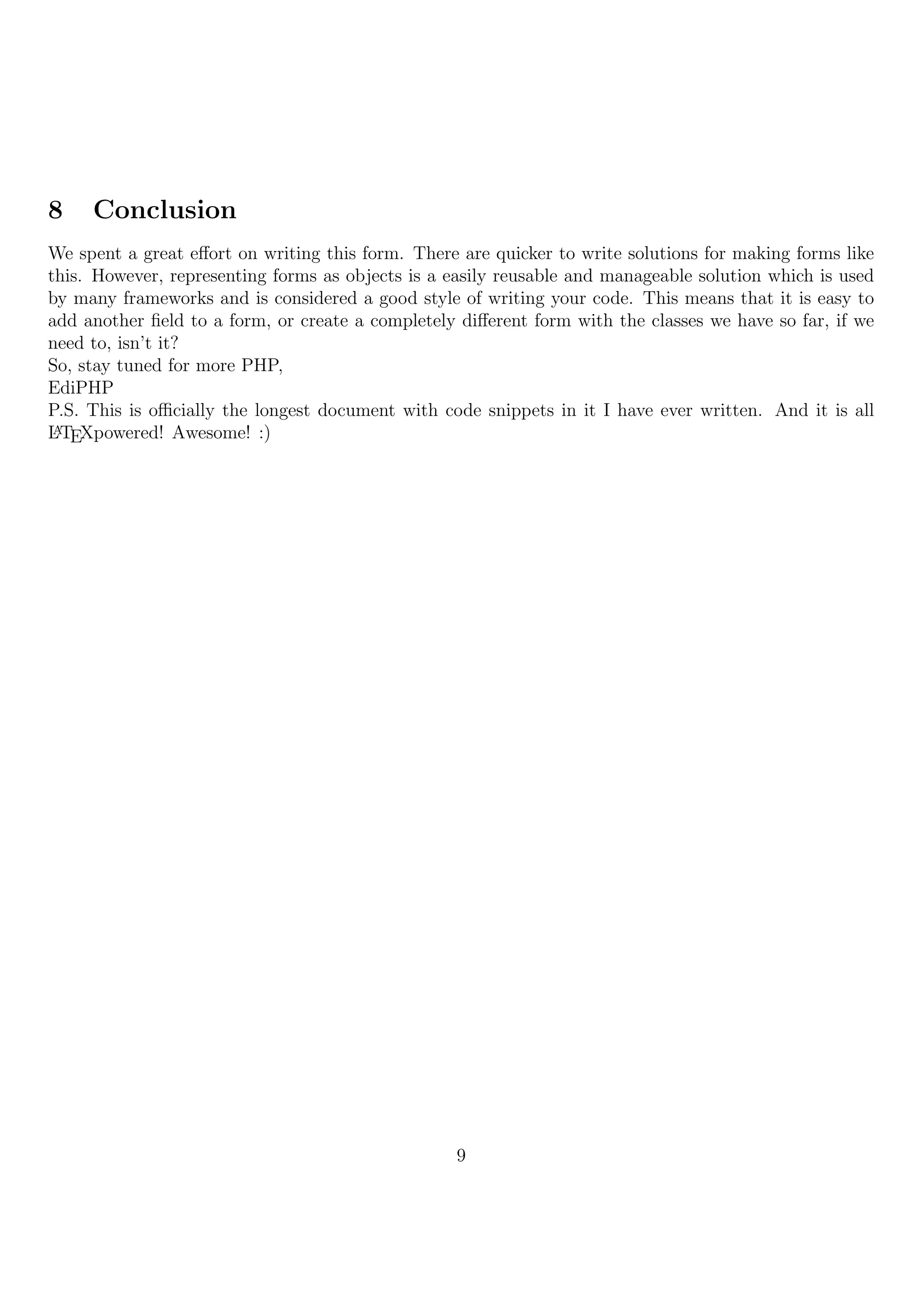 8    Conclusion
We spent a great eﬀort on writing this form. There are quicker to write solutions for making forms like
this. However, representing forms as objects is a easily reusable and manageable solution which is used
by many frameworks and is considered a good style of writing your code. This means that it is easy to
add another ﬁeld to a form, or create a completely diﬀerent form with the classes we have so far, if we
need to, isn’t it?
So, stay tuned for more PHP,
EdiPHP
P.S. This is oﬃcially the longest document with code snippets in it I have ever written. And it is all
L TEXpowered! Awesome! :)
 A




                                                  9
 