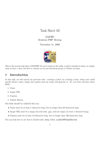 Task Sheet 02
                                             EdiPHP
                                       Students PHP Meetup
                                          November 11, 2009




This is the second task sheet of EdiPHP. If you’re stuck on the tasks, or ﬁnd a mistake in them, or simply
want to have a chat, feel free to contact us via our Facebook group or Twitter account.


1     Introduction
In this task, we will extend our previous task - creating a lolcat, by creating a form, where user could
specify lolcats’ name, image and caption and our script will generate it. So, our form will have these
ﬁelds:
    1. Name
    2. Image URL
    3. Caption
    4. Submit Button
Our ﬁelds should be validated this way:

    • Name must be at least 5 characters long, but no longer than 20 characters long,
    • Image URL must be a image url (end with .jpg), and not empty (at least 1 character long),
    • Caption must be at least 10 characters long, but no longer than 100 characters long.

You can look here to see how it should work: http://bit.ly/EdiPHPTask2Solved

                                                    1
 