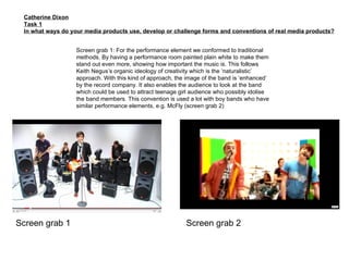 Catherine Dixon Task 1 In what ways do your media products use, develop or challenge forms and conventions of real media products? Screen grab 1: For the performance element we conformed to traditional methods. By having a performance room painted plain white to make them stand out even more, showing how important the music is. This follows Keith Negus’s organic ideology of creativity which is the ‘naturalistic’ approach. With this kind of approach, the image of the band is ‘enhanced’ by the record company. It also enables the audience to look at the band which could be used to attract teenage girl audience who possibly idolise the band members. This convention is used a lot with boy bands who have similar performance elements, e.g. McFly (screen grab 2) Screen grab 1 Screen grab 2 