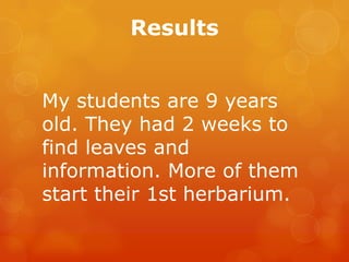 Results


My students are 9 years
old. They had 2 weeks to
find leaves and
information. More of them
start their 1st herbarium.
 