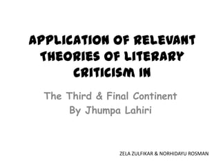 Application Of Relevant
 Theories Of Literary
      Criticism In
  The Third & Final Continent
      By Jhumpa Lahiri



                 ZELA ZULFIKAR & NORHIDAYU ROSMAN
 