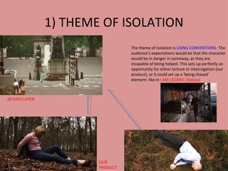 1) THEME OF ISOLATION
                                  The theme of isolation is USING CONVENTIONS- The
                                  audience’s expectations would be that the character
                                  would be in danger in someway, as they are
                                  incapable of being helped. This sets up perfectly an
                                  opportunity for either torture or interrogation (our
                                  product), or it could set up a ‘being chased’
                                  element- like in I AM LEGEND. (below)



28 DAYS LATER




                        OUR
                        PRODUCT
 