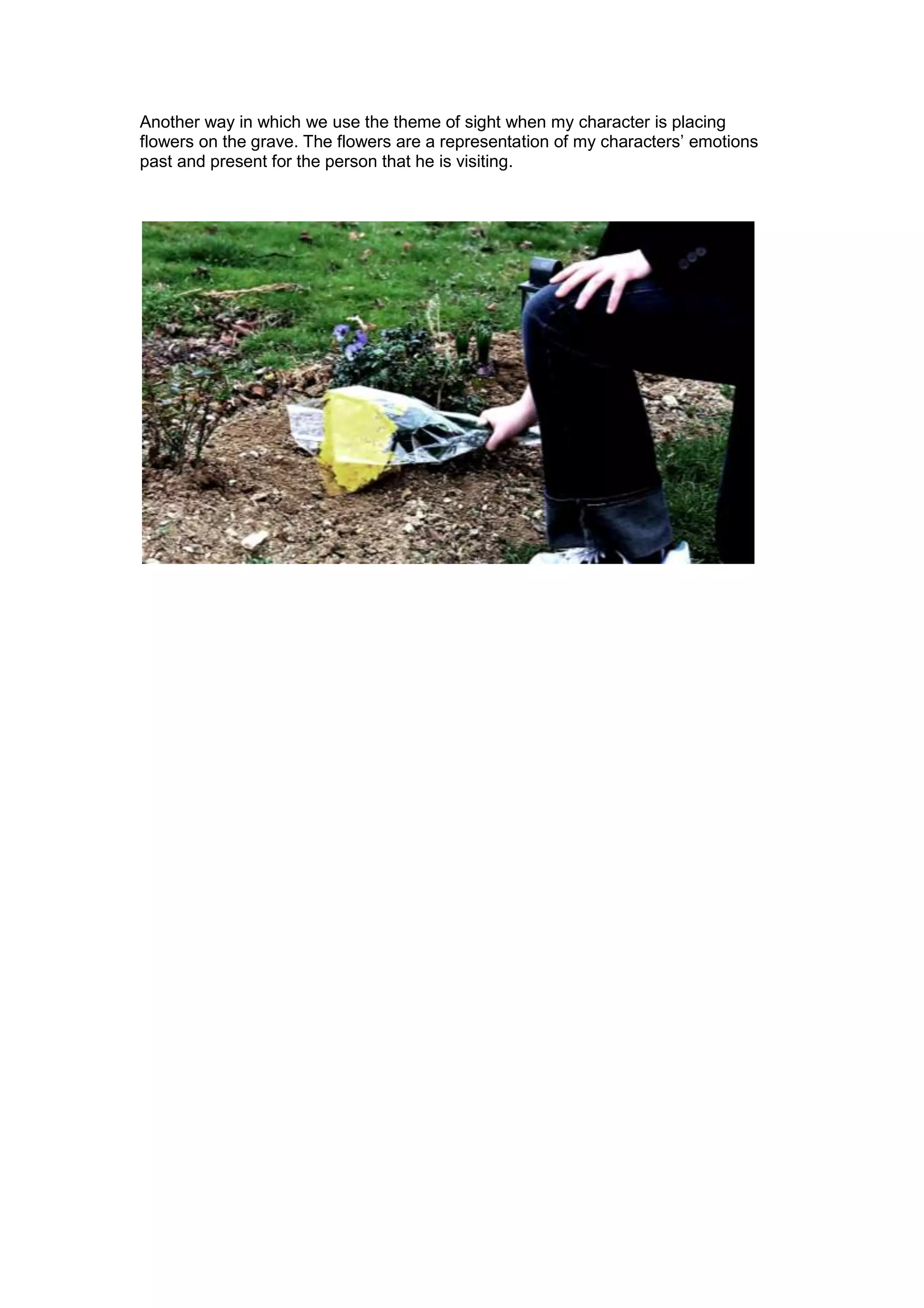 Another way in which we use the theme of sight when my character is placing
flowers on the grave. The flowers are a representation of my characters’ emotions
past and present for the person that he is visiting.
 