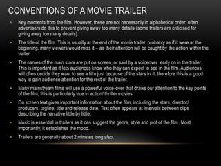 CONVENTIONS OF A MOVIE TRAILER
•   Key moments from the film. However, these are not necessarily in alphabetical order; often
    advertisers do this to prevent giving away too many details (some trailers are criticised for
    giving away too many details).
•   The title of the film. This is usually at the end of the movie trailer, probably as if it were at the
    beginning, many viewers would miss it – as their attention will be caught by the action within the
    trailer.
•   The names of the main stars are put on screen, or said by a voiceover early on in the trailer.
    This is important as it lets audiences know who they can expect to see in the film. Audiences
    will often decide they want to see a film just because of the stars in it, therefore this is a good
    way to gain audience attention for the rest of the trailer.
•   Many mainstream films will use a powerful voice-over that draws our attention to the key points
    of the film, this is particularly true in action/ thriller movies.
•   On screen text gives important information about the film, including the stars, director/
    producers, tagline, title and release date. Text often appears at intervals between clips
    describing the narrative little by little.
•   Music is essential in trailers as it can suggest the genre, style and plot of the film . Most
    importantly, it establishes the mood.
•   Trailers are generally about 2 minutes long also.
 