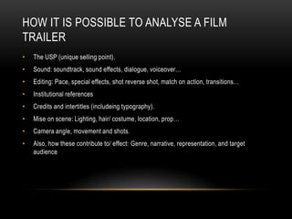 HOW IT IS POSSIBLE TO ANALYSE A FILM
TRAILER
•   The USP (unique selling point).
•   Sound: soundtrack, sound effects, dialogue, voiceover…
•   Editing: Pace, special effects, shot reverse shot, match on action, transitions…
•   Institutional references
•   Credits and intertitles (includeing typography).
•   Mise on scene: Lighting, hair/ costume, location, prop…
•   Camera angle, movement and shots.
•   Also, how these contribute to/ effect: Genre, narrative, representation, and target
    audience
 